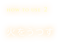 HOW TO USE 2　火をうつす
